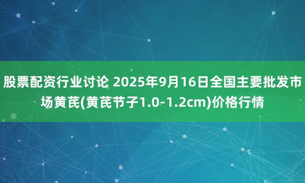 股票配资行业讨论 2025年9月16日全国主要批发市场黄芪(黄芪节子1.0-1.2cm)价格行情