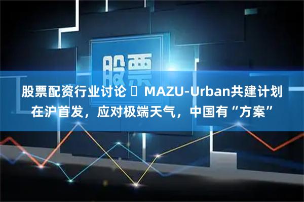 股票配资行业讨论 ​MAZU-Urban共建计划在沪首发，应对极端天气，中国有“方案”