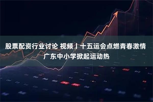 股票配资行业讨论 视频丨十五运会点燃青春激情 广东中小学掀起运动热