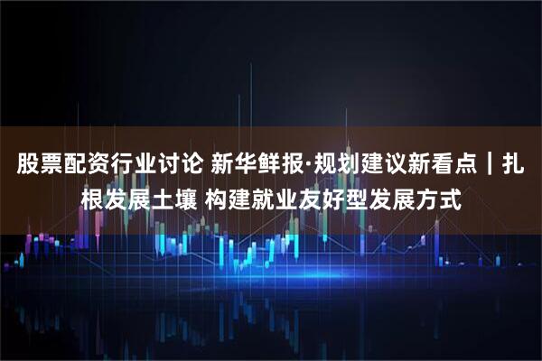 股票配资行业讨论 新华鲜报·规划建议新看点｜扎根发展土壤 构建就业友好型发展方式