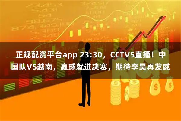 正规配资平台app 23:30，CCTV5直播！中国队VS越南，赢球就进决赛，期待李昊再发威