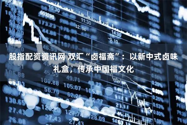 股指配资资讯网 双汇“卤福斋”：以新中式卤味礼盒，传承中国福文化