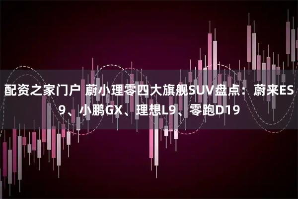 配资之家门户 蔚小理零四大旗舰SUV盘点：蔚来ES9、小鹏GX、理想L9、零跑D19