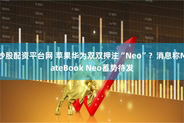 炒股配资平台网 苹果华为双双押注“Neo”？消息称MateBook Neo蓄势待发