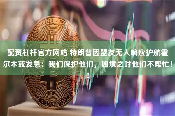 配资杠杆官方网站 特朗普因盟友无人响应护航霍尔木兹发急：我们保护他们，困境之时他们不帮忙！