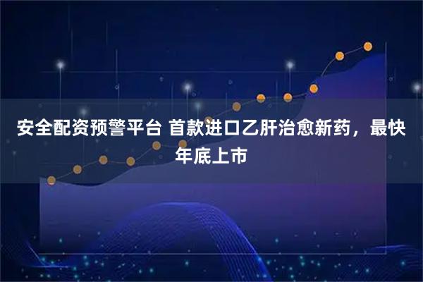 安全配资预警平台 首款进口乙肝治愈新药，最快年底上市