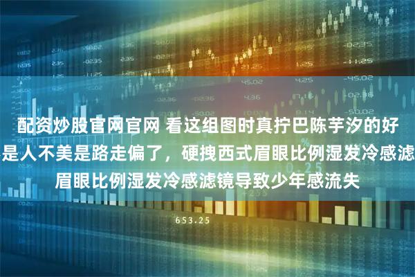 配资炒股官网官网 看这组图时真拧巴陈芋汐的好看被按了暂停键不是人不美是路走偏了，硬拽西式眉眼比例湿发冷感滤镜导致少年感流失