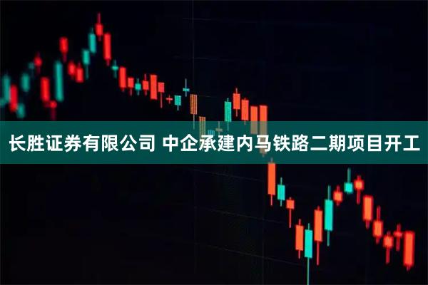 长胜证券有限公司 中企承建内马铁路二期项目开工