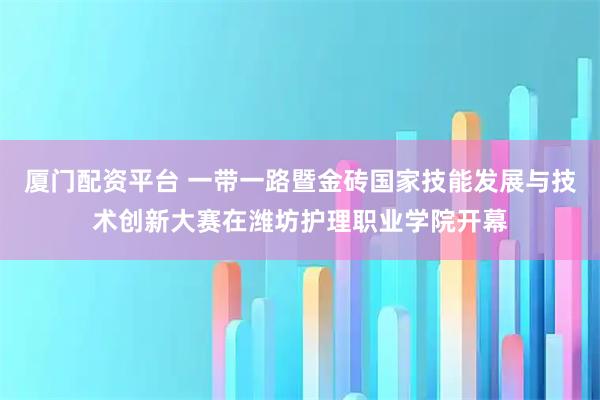 厦门配资平台 一带一路暨金砖国家技能发展与技术创新大赛在潍坊护理职业学院开幕