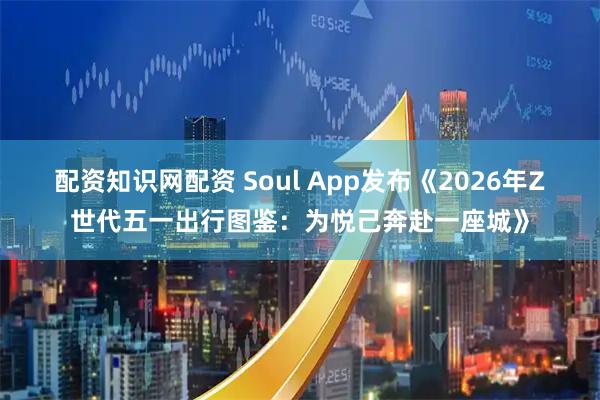 配资知识网配资 Soul App发布《2026年Z世代五一出行图鉴：为悦己奔赴一座城》