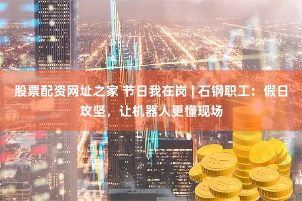股票配资网址之家 节日我在岗 | 石钢职工：假日攻坚，让机器人更懂现场