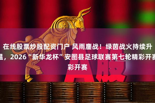 在线股票炒股配资门户 风雨鏖战！绿茵战火持续升温，2026“新华龙杯”安图县足球联赛第七轮精彩开赛