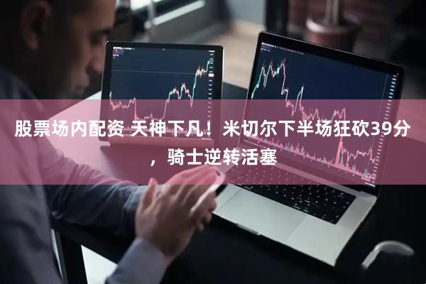股票场内配资 天神下凡！米切尔下半场狂砍39分，骑士逆转活塞