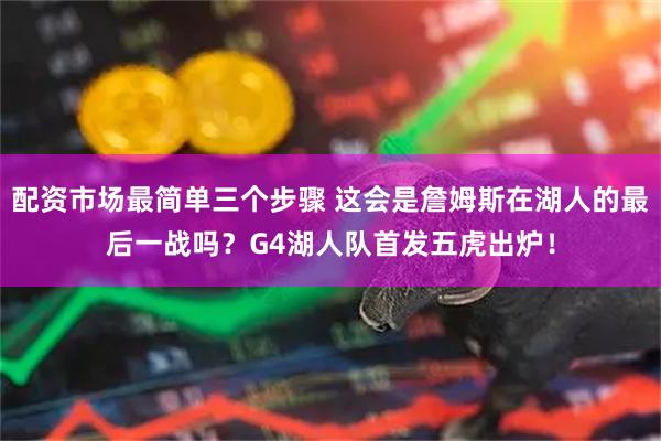 配资市场最简单三个步骤 这会是詹姆斯在湖人的最后一战吗？G4湖人队首发五虎出炉！