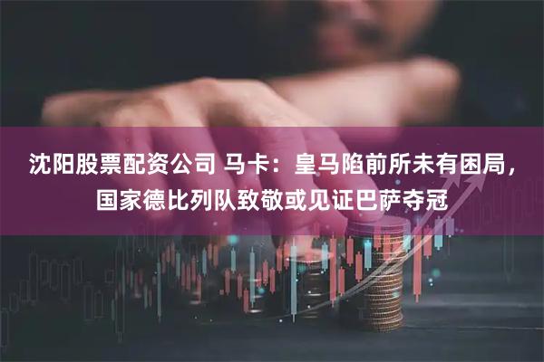 沈阳股票配资公司 马卡：皇马陷前所未有困局，国家德比列队致敬或见证巴萨夺冠