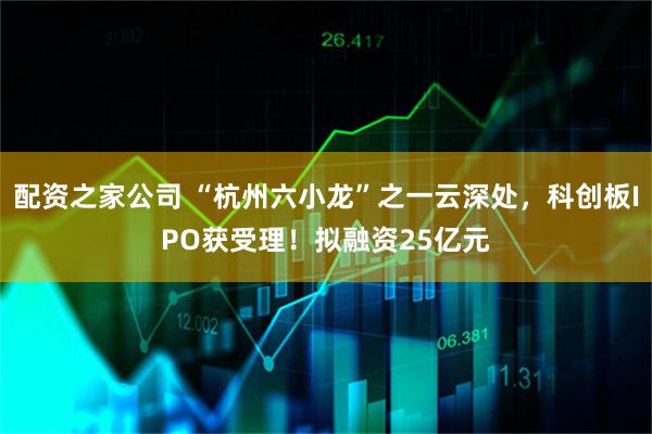 配资之家公司 “杭州六小龙”之一云深处，科创板IPO获受理！拟融资25亿元
