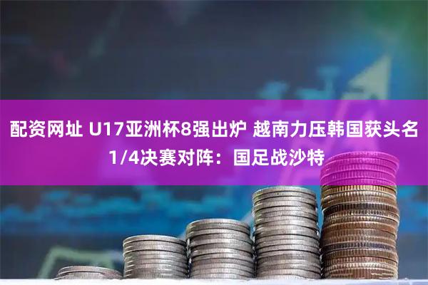 配资网址 U17亚洲杯8强出炉 越南力压韩国获头名 1/4决赛对阵：国足战沙特