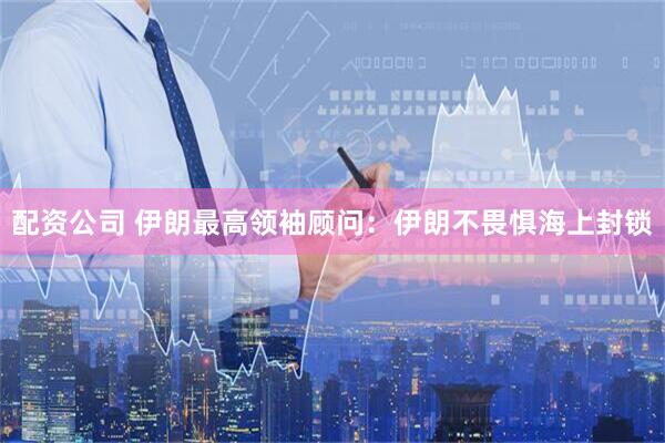配资公司 伊朗最高领袖顾问：伊朗不畏惧海上封锁