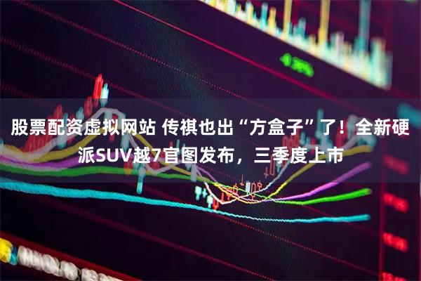 股票配资虚拟网站 传祺也出“方盒子”了！全新硬派SUV越7官图发布，三季度上市