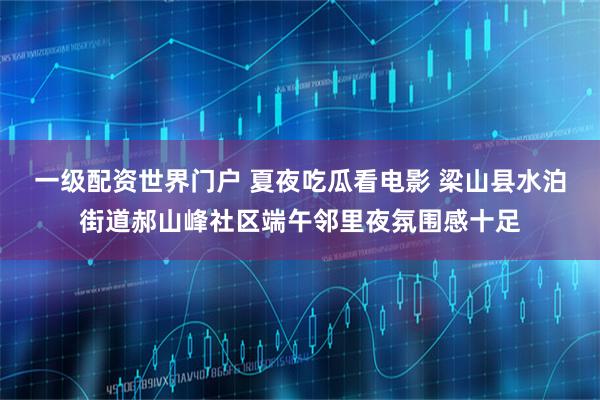 一级配资世界门户 夏夜吃瓜看电影 梁山县水泊街道郝山峰社区端午邻里夜氛围感十足