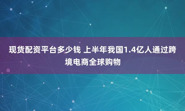 现货配资平台多少钱 上半年我国1.4亿人通过跨境电商全球购物