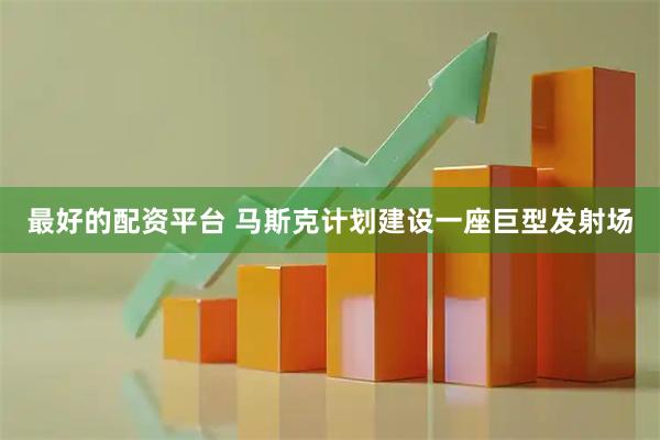 最好的配资平台 马斯克计划建设一座巨型发射场