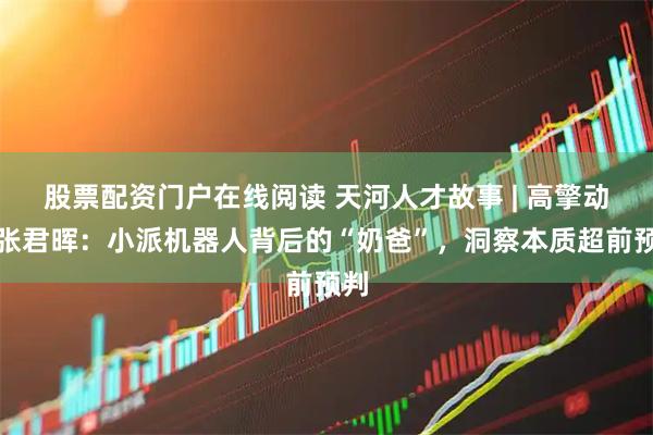 股票配资门户在线阅读 天河人才故事 | 高擎动力张君晖：小派机器人背后的“奶爸”，洞察本质超前预判