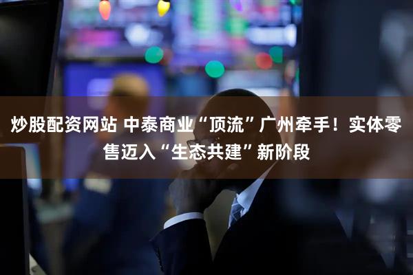 炒股配资网站 中泰商业“顶流”广州牵手！实体零售迈入“生态共建”新阶段