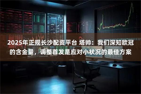 2025年正规长沙配资平台 塔帅：我们深知欧冠的含金量，调整首发是应对小状况的最佳方案